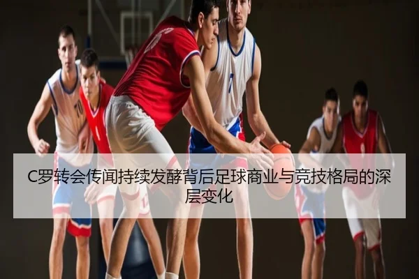 C罗转会传闻持续发酵背后足球商业与竞技格局的深层变化