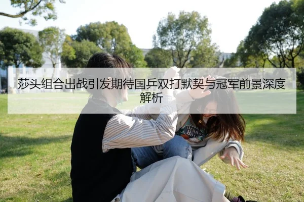 莎头组合出战引发期待国乒双打默契与冠军前景深度解析