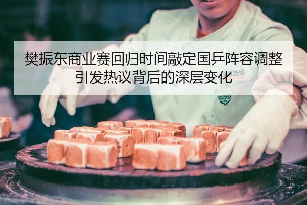 樊振东商业赛回归时间敲定国乒阵容调整引发热议背后的深层变化
