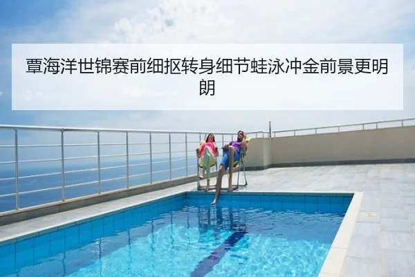 覃海洋世锦赛前细抠转身细节蛙泳冲金前景更明朗