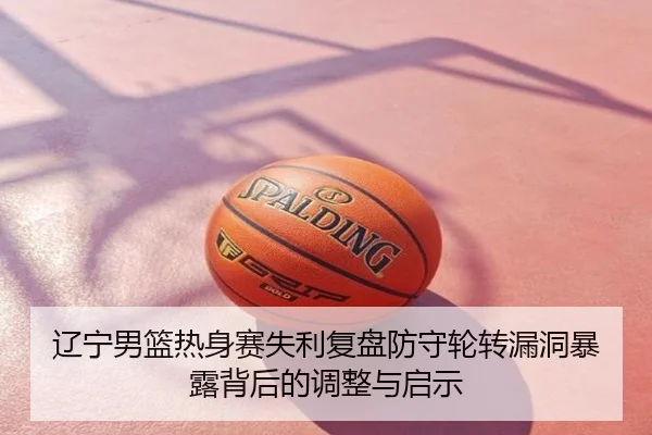 辽宁男篮热身赛失利复盘防守轮转漏洞暴露背后的调整与启示