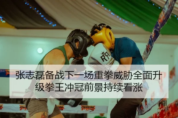 张志磊备战下一场重拳威胁全面升级拳王冲冠前景持续看涨