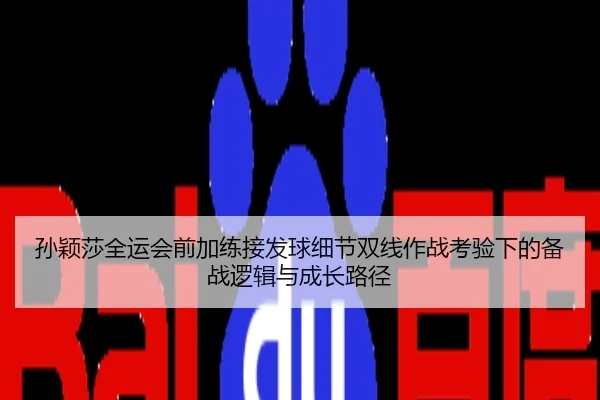 孙颖莎全运会前加练接发球细节双线作战考验下的备战逻辑与成长路径