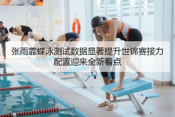 张雨霏蝶泳测试数据显著提升世锦赛接力配置迎来全新看点