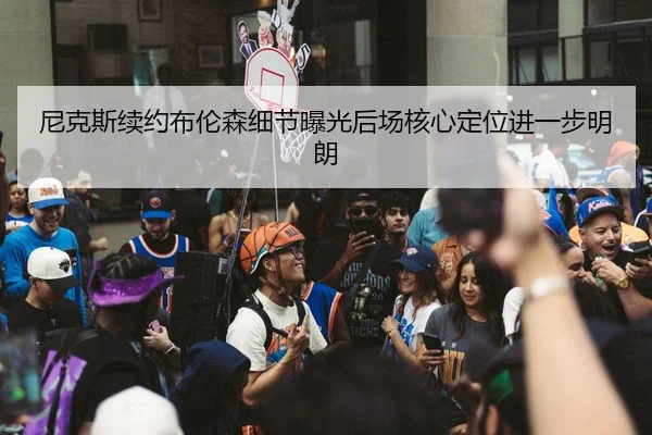尼克斯续约布伦森细节曝光后场核心定位进一步明朗