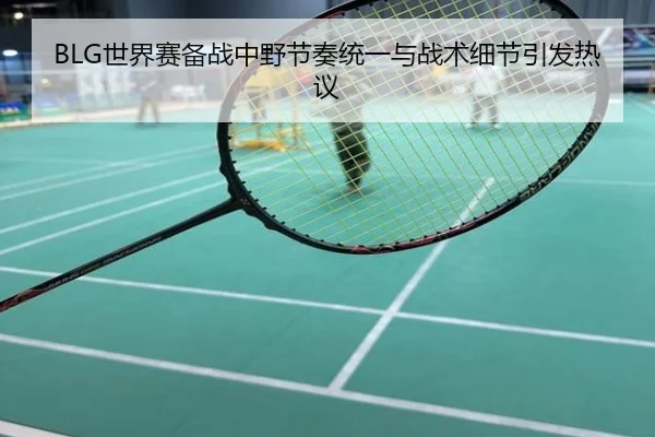 BLG世界赛备战中野节奏统一与战术细节引发热议