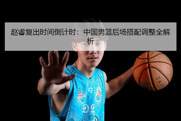 赵睿复出时间倒计时：中国男篮后场搭配调整全解析