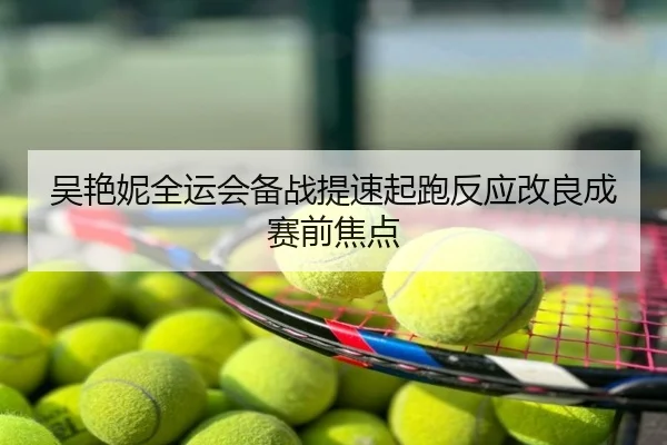 吴艳妮全运会备战提速起跑反应改良成赛前焦点